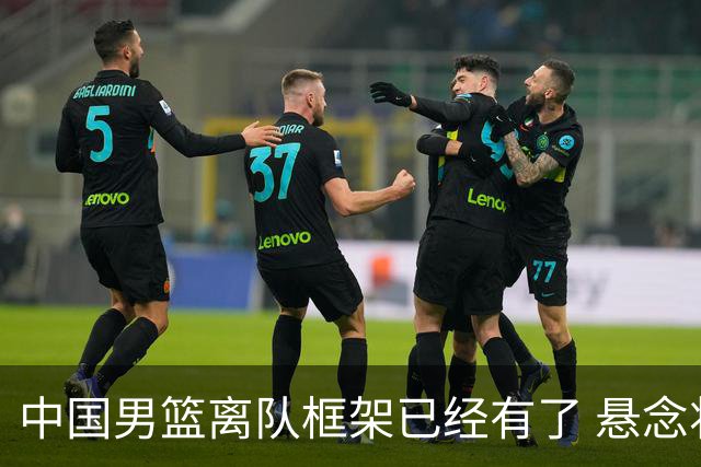 中国男篮离队框架已经有了 悬念将保持到最后